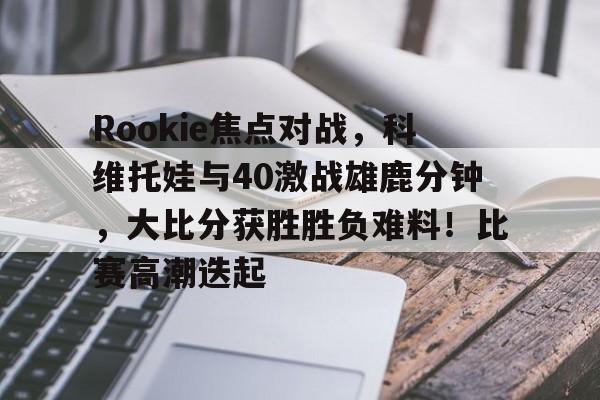 Rookie焦点对战，科维托娃与40激战雄鹿分钟，大比分获胜胜负难料！比赛高潮迭起